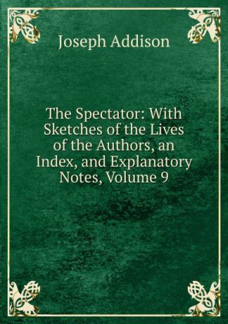 Джозеф Аддисон The Spectator: With Sketches of the Lives of the Authors, an Index, and Explanatory Notes, Volume 9