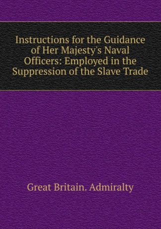 Great Britain. Admiralty Instructions for the Guidance of Her Majesty.s Naval Officers: Employed in the Suppression of the Slave Trade