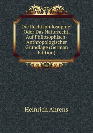 Heinrich Ahrens Die Rechtsphilosophie: Oder Das Naturrecht, Auf Philosophisch-Anthropologischer Grundlage (German Edition)