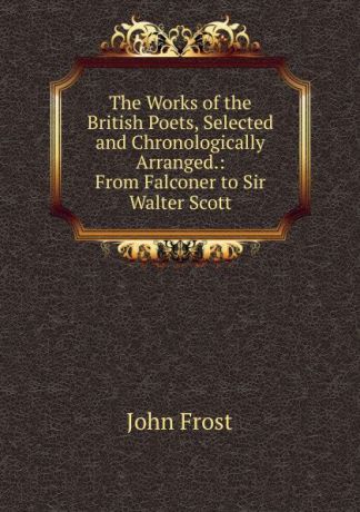 John Frost The Works of the British Poets, Selected and Chronologically Arranged.: From Falconer to Sir Walter Scott