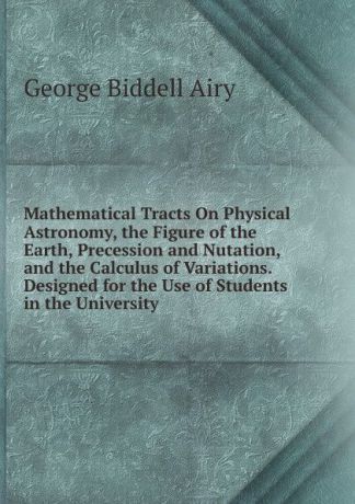 George Biddell Airy Mathematical Tracts On Physical Astronomy, the Figure of the Earth, Precession and Nutation, and the Calculus of Variations. Designed for the Use of Students in the University
