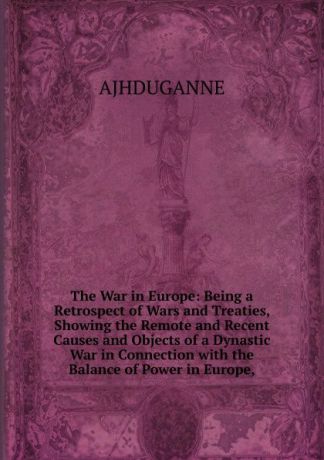 AJHDUGANNE The War in Europe: Being a Retrospect of Wars and Treaties, Showing the Remote and Recent Causes and Objects of a Dynastic War in Connection with the Balance of Power in Europe,