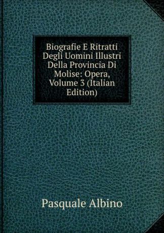 Pasquale Albino Biografie E Ritratti Degli Uomini Illustri Della Provincia Di Molise: Opera, Volume 3 (Italian Edition)