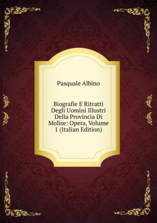 Pasquale Albino Biografie E Ritratti Degli Uomini Illustri Della Provincia Di Molise: Opera, Volume 1 (Italian Edition)