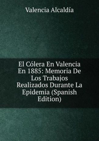Valencia Alcaldía El Colera En Valencia En 1885: Memoria De Los Trabajos Realizados Durante La Epidemia (Spanish Edition)