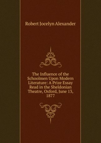 Robert Jocelyn Alexander The Influence of the Schoolmen Upon Modern Literature: A Prize Essay Read in the Sheldonian Theatre, Oxford, June 13, 1877