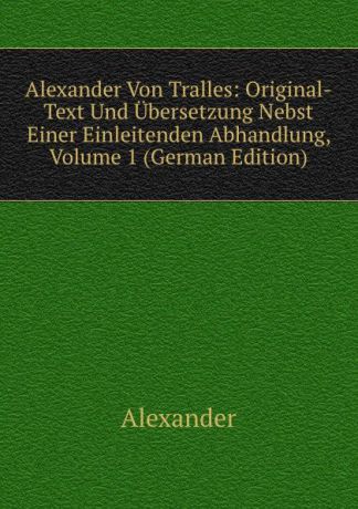 Alexander Alexander Von Tralles: Original-Text Und Ubersetzung Nebst Einer Einleitenden Abhandlung, Volume 1 (German Edition)