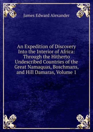 James Edward Alexander An Expedition of Discovery Into the Interior of Africa: Through the Hitherto Undescribed Countries of the Great Namaquas, Boschmans, and Hill Damaras, Volume 1