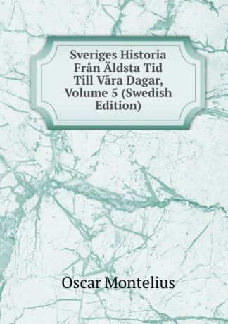 Oscar Montelius Sveriges Historia Fran Aldsta Tid Till Vara Dagar, Volume 5 (Swedish Edition)