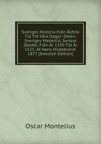 Oscar Montelius Sveriges Historia Fran Aldsta Tid Till Vara Dagar: Delen. Sveriges Medeltid, Senare Skedet, Fran Ar 1350 Till Ar 1521. Af Hans Hildebrand. 1877 (Swedish Edition)