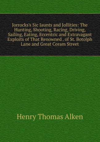Henry Thomas Alken Jorrocks.s Sic Jaunts and Jollities: The Hunting, Shooting, Racing, Driving, Sailing, Eating, Eccentric and Extravagant Exploits of That Renowned . of St. Botolph Lane and Great Coram Street