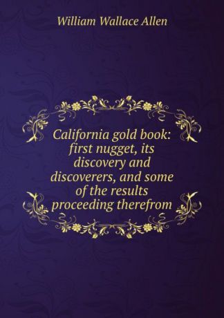 William Wallace Allen California gold book: first nugget, its discovery and discoverers, and some of the results proceeding therefrom