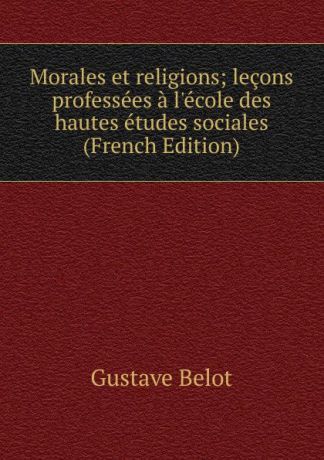 Gustave Belot Morales et religions; lecons professees a l.ecole des hautes etudes sociales (French Edition)