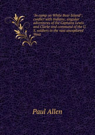 Paul Allen "In camp on White Bear Island"; conflict with Indians; singular adventures of the Captains Lewis and Clarke and command of the U.S. soldiers in the vast unexplored West