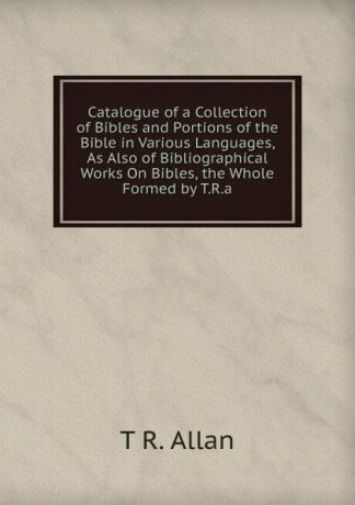 T R. Allan Catalogue of a Collection of Bibles and Portions of the Bible in Various Languages, As Also of Bibliographical Works On Bibles, the Whole Formed by T.R.a.