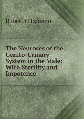 Robert Ultzmann The Neuroses of the Genito-Urinary System in the Male: With Sterility and Impotence