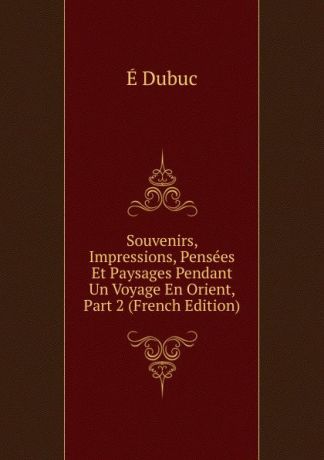 É. Dubuc Souvenirs, Impressions, Pensees Et Paysages Pendant Un Voyage En Orient, Part 2 (French Edition)