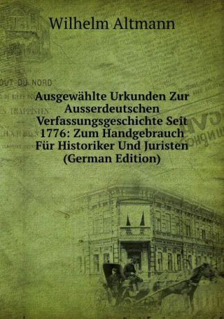 Wilhelm Altmann Ausgewahlte Urkunden Zur Ausserdeutschen Verfassungsgeschichte Seit 1776: Zum Handgebrauch Fur Historiker Und Juristen (German Edition)