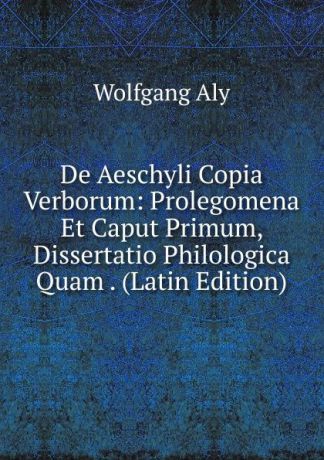 Wolfgang Aly De Aeschyli Copia Verborum: Prolegomena Et Caput Primum, Dissertatio Philologica Quam . (Latin Edition)