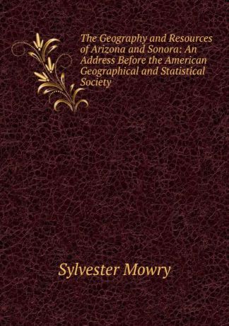 Sylvester Mowry The Geography and Resources of Arizona and Sonora: An Address Before the American Geographical and Statistical Society