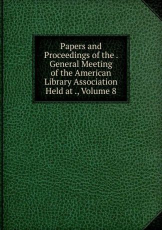 Papers and Proceedings of the . General Meeting of the American Library Association Held at ., Volume 8