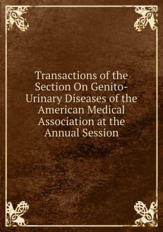 Transactions of the Section On Genito-Urinary Diseases of the American Medical Association at the Annual Session