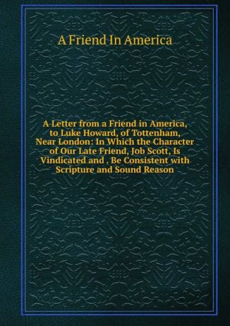 A Friend In America A Letter from a Friend in America, to Luke Howard, of Tottenham, Near London: In Which the Character of Our Late Friend, Job Scott, Is Vindicated and . Be Consistent with Scripture and Sound Reason