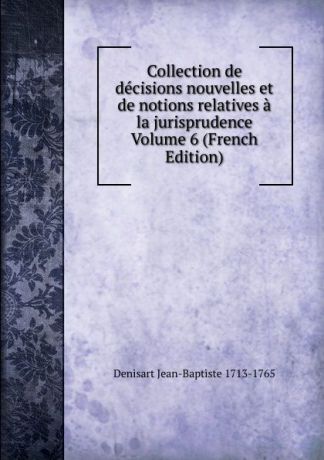 Denisart Jean-Baptiste 1713-1765 Collection de decisions nouvelles et de notions relatives a la jurisprudence Volume 6 (French Edition)