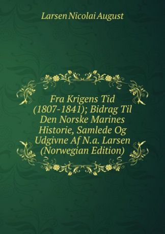 Larsen Nicolai August Fra Krigens Tid (1807-1841); Bidrag Til Den Norske Marines Historie, Samlede Og Udgivne Af N.a. Larsen (Norwegian Edition)