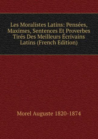Morel Auguste 1820-1874 Les Moralistes Latins: Pensees, Maximes, Sentences Et Proverbes Tires Des Meilleurs Ecrivains Latins (French Edition)