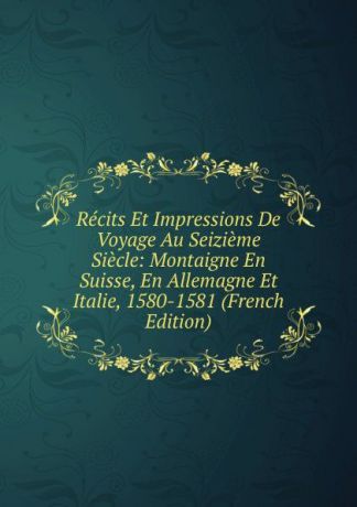 Recits Et Impressions De Voyage Au Seizieme Siecle: Montaigne En Suisse, En Allemagne Et Italie, 1580-1581 (French Edition)