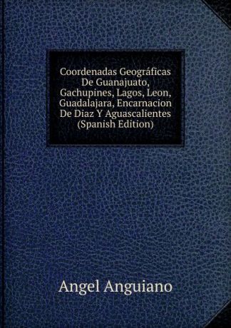 Angel Anguiano Coordenadas Geograficas De Guanajuato, Gachupines, Lagos, Leon, Guadalajara, Encarnacion De Diaz Y Aguascalientes (Spanish Edition)