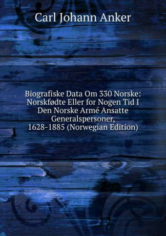 Carl Johann Anker Biografiske Data Om 330 Norske: Norskf.dte Eller for Nogen Tid I Den Norske Arme Ansatte Generalspersoner, 1628-1885 (Norwegian Edition)