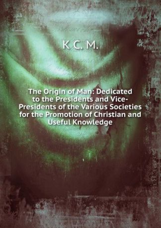 K C. M. The Origin of Man: Dedicated to the Presidents and Vice-Presidents of the Various Societies for the Promotion of Christian and Useful Knowledge