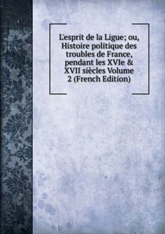 L.esprit de la Ligue; ou, Histoire politique des troubles de France, pendant les XVIe . XVII siecles Volume 2 (French Edition)