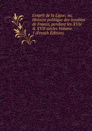 L.esprit de la Ligue; ou, Histoire politique des troubles de France, pendant les XVIe . XVII siecles Volume 1 (French Edition)