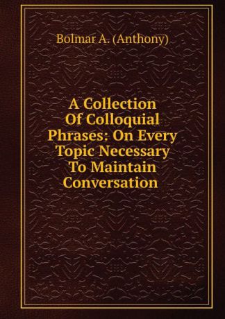 Bolmar A. (Anthony) A Collection Of Colloquial Phrases: On Every Topic Necessary To Maintain Conversation .