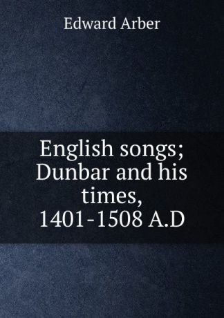 Edward Arber English songs; Dunbar and his times, 1401-1508 A.D