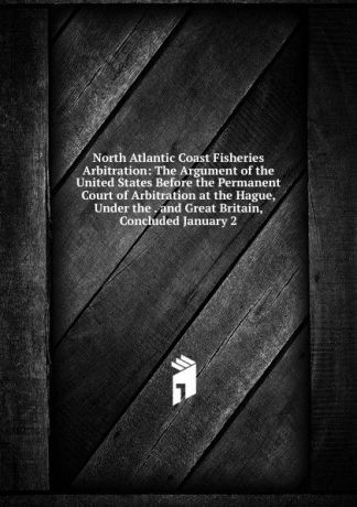 North Atlantic Coast Fisheries Arbitration: The Argument of the United States Before the Permanent Court of Arbitration at the Hague, Under the . and Great Britain, Concluded January 2