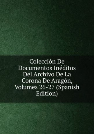 Coleccion De Documentos Ineditos Del Archivo De La Corona De Aragon, Volumes 26-27 (Spanish Edition)