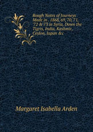 Margaret Isabella Arden Rough Notes of Journeys Made in . 1868,.69,.70,.71, .72 ..73 in Syria, Down the Tigris, India, Kashmir, Ceylon, Japan .c