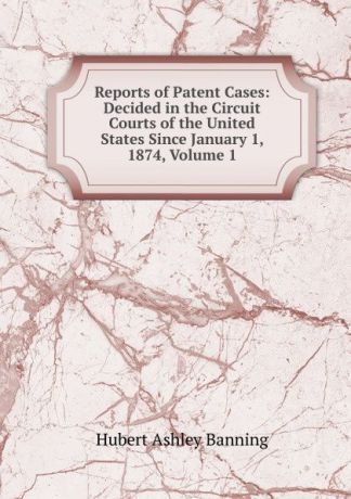 Hubert Ashley Banning Reports of Patent Cases: Decided in the Circuit Courts of the United States Since January 1, 1874, Volume 1