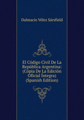 Dalmacio Vélez Sársfield El Codigo Civil De La Republica Argentina: (Copia De La Edicion Oficial Integra) (Spanish Edition)