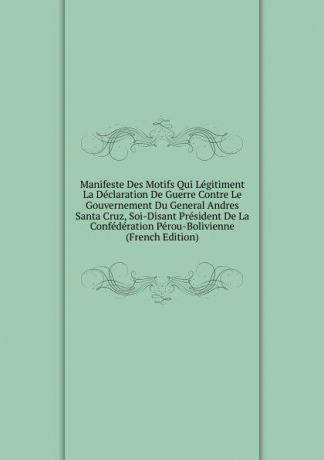 Manifeste Des Motifs Qui Legitiment La Declaration De Guerre Contre Le Gouvernement Du General Andres Santa Cruz, Soi-Disant President De La Confederation Perou-Bolivienne (French Edition)