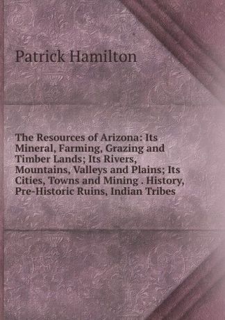 Patrick Hamilton The Resources of Arizona: Its Mineral, Farming, Grazing and Timber Lands; Its Rivers, Mountains, Valleys and Plains; Its Cities, Towns and Mining . History, Pre-Historic Ruins, Indian Tribes