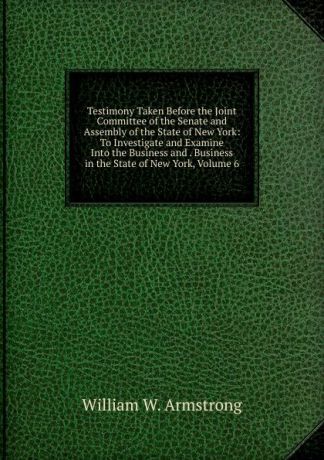 William W. Armstrong Testimony Taken Before the Joint Committee of the Senate and Assembly of the State of New York: To Investigate and Examine Into the Business and . Business in the State of New York, Volume 6