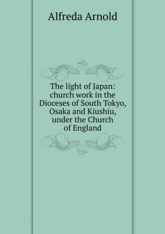 Alfreda Arnold The light of Japan: church work in the Dioceses of South Tokyo, Osaka and Kiushiu, under the Church of England