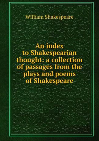 Уильям Шекспир An index to Shakespearian thought: a collection of passages from the plays and poems of Shakespeare