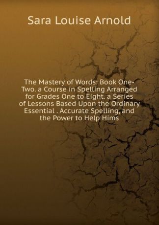Sara Louise Arnold The Mastery of Words: Book One-Two. a Course in Spelling Arranged for Grades One to Eight. a Series of Lessons Based Upon the Ordinary Essential . Accurate Spelling, and the Power to Help Hims