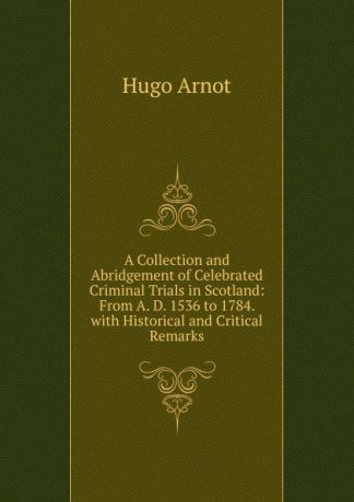 Hugo Arnot A Collection and Abridgement of Celebrated Criminal Trials in Scotland: From A. D. 1536 to 1784. with Historical and Critical Remarks